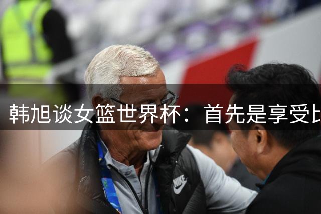 韩旭谈女篮世界杯：首先是享受比赛 然后全力以赴冲击高峰！